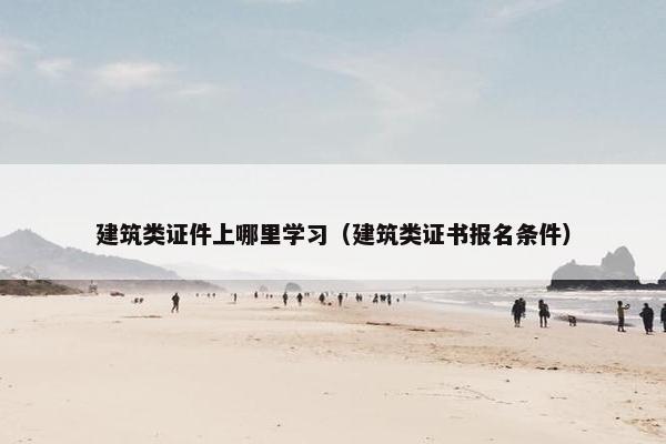建筑类证件上哪里学习（建筑类证书报名条件）