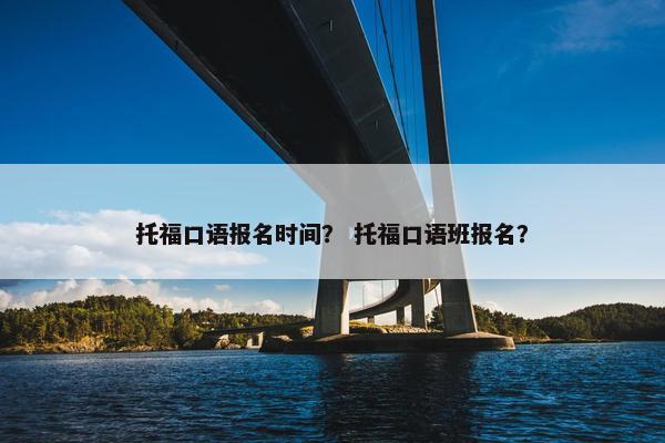 托福口语报名时间？ 托福口语班报名？