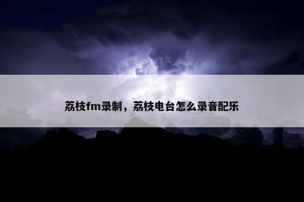 荔枝fm录制，荔枝电台怎么录音配乐
