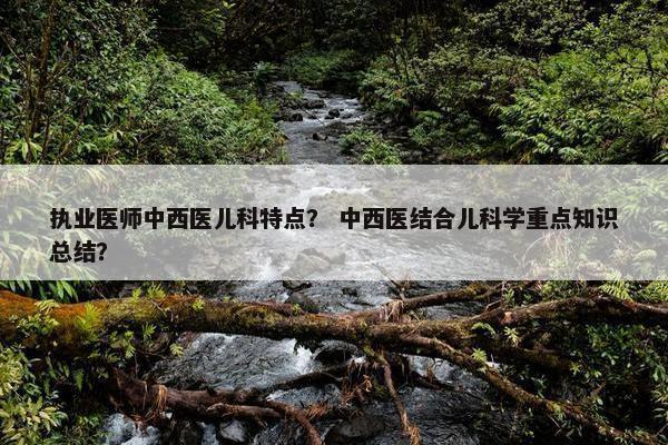 执业医师中西医儿科特点？ 中西医结合儿科学重点知识总结？