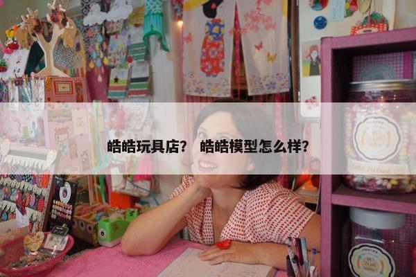皓皓玩具店？ 皓皓模型怎么样？