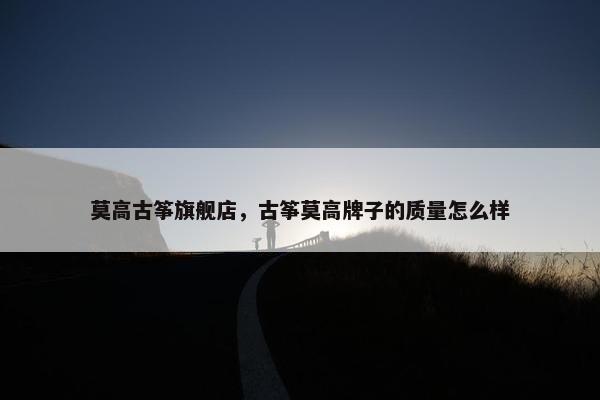 莫高古筝旗舰店，古筝莫高牌子的质量怎么样