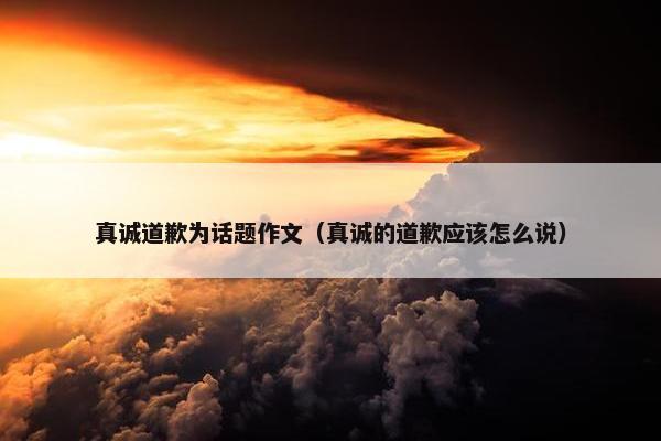 真诚道歉为话题作文（真诚的道歉应该怎么说）