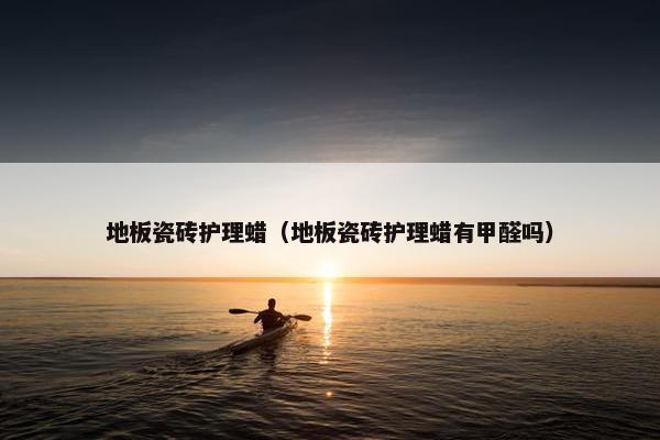 地板瓷砖护理蜡（地板瓷砖护理蜡有甲醛吗）