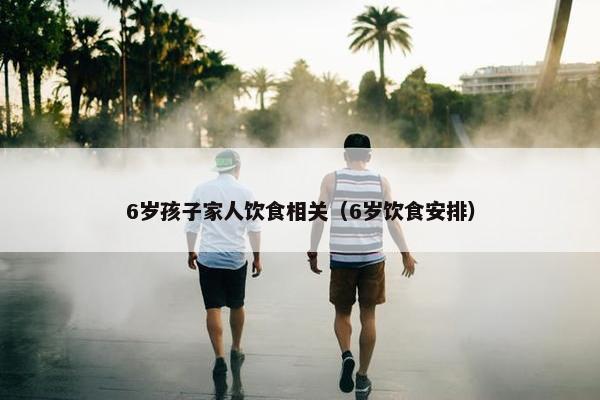 6岁孩子家人饮食相关（6岁饮食安排）