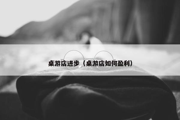 桌游店进步（桌游店如何盈利）