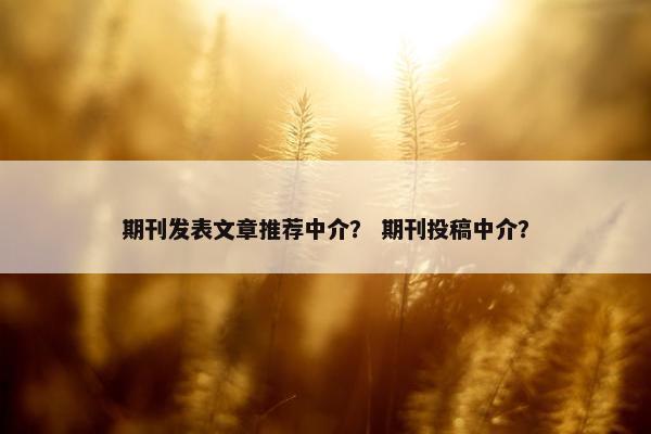 期刊发表文章推荐中介？ 期刊投稿中介？