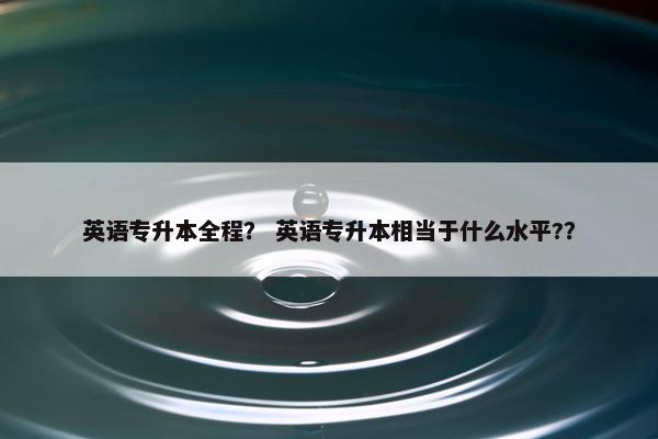 英语专升本全程？ 英语专升本相当于什么水平?？