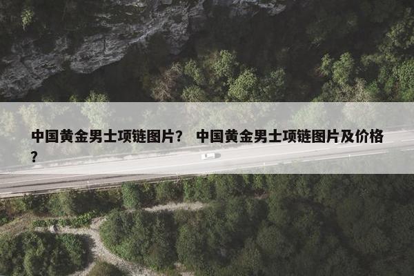 中国黄金男士项链图片？ 中国黄金男士项链图片及价格？