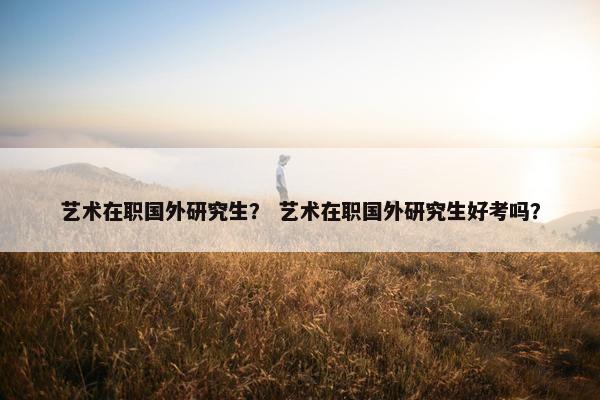艺术在职国外研究生？ 艺术在职国外研究生好考吗？