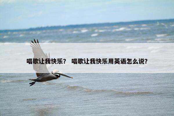 唱歌让我快乐？ 唱歌让我快乐用英语怎么说？