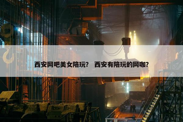 西安网吧美女陪玩？ 西安有陪玩的网咖？