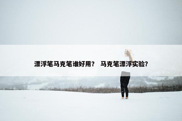 漂浮笔马克笔谁好用？ 马克笔漂浮实验？