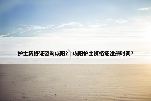 护士资格证咨询咸阳？ 咸阳护士资格证注册时间？