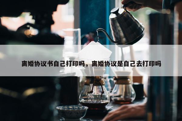离婚协议书自己打印吗，离婚协议是自己去打印吗