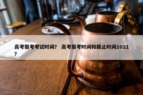 高考报考考试时间？ 高考报考时间和截止时间2021？