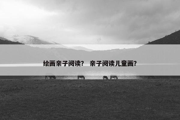 绘画亲子阅读？ 亲子阅读儿童画？