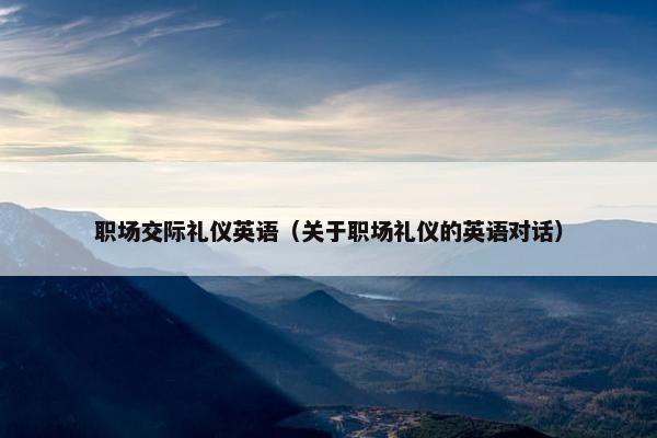 职场交际礼仪英语（关于职场礼仪的英语对话）