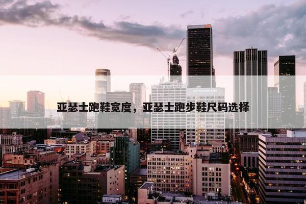 亚瑟士跑鞋宽度，亚瑟士跑步鞋尺码选择