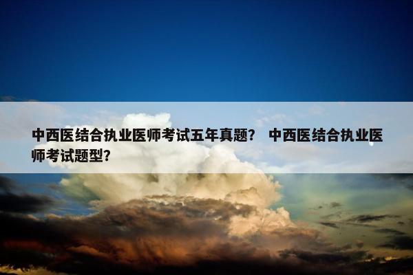 中西医结合执业医师考试五年真题？ 中西医结合执业医师考试题型？