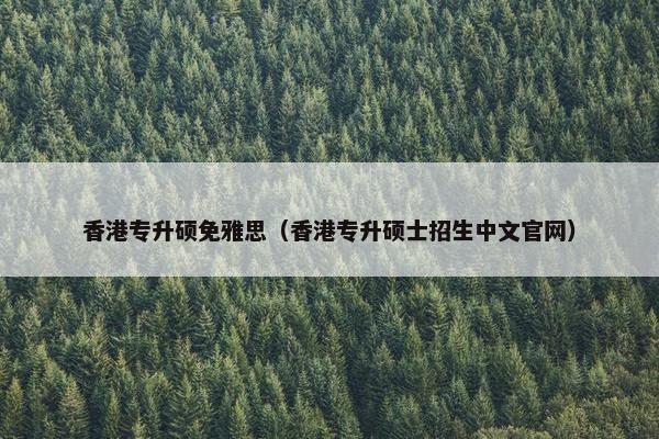 香港专升硕免雅思（香港专升硕士招生中文官网）