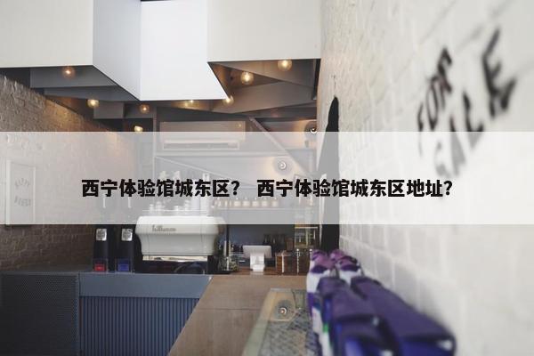 西宁体验馆城东区？ 西宁体验馆城东区地址？