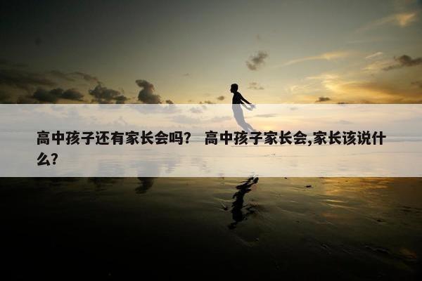 高中孩子还有家长会吗？ 高中孩子家长会,家长该说什么？