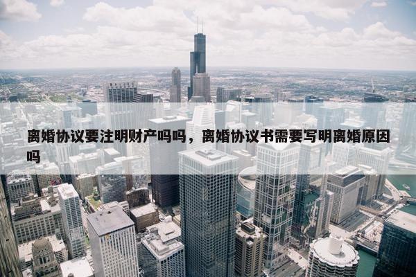 离婚协议要注明财产吗吗，离婚协议书需要写明离婚原因吗