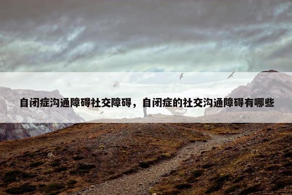 自闭症沟通障碍社交障碍，自闭症的社交沟通障碍有哪些