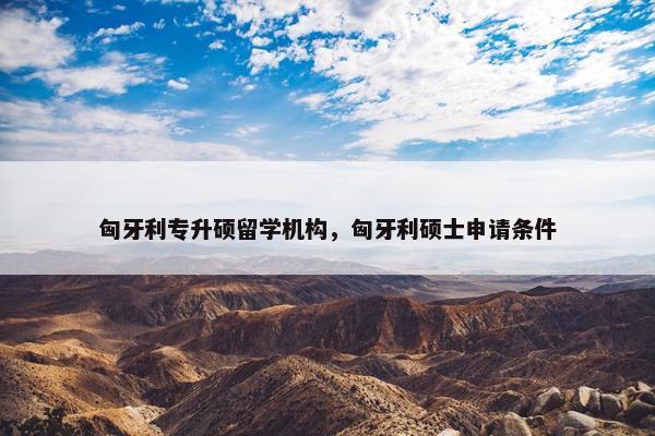 匈牙利专升硕留学机构，匈牙利硕士申请条件