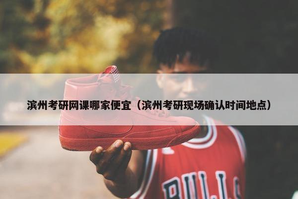 滨州考研网课哪家便宜（滨州考研现场确认时间地点）