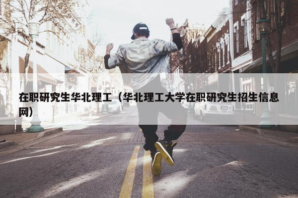 在职研究生华北理工（华北理工大学在职研究生招生信息网）