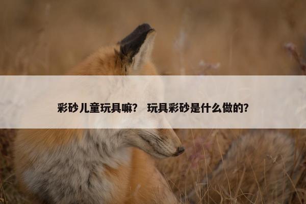 彩砂儿童玩具嘛？ 玩具彩砂是什么做的？