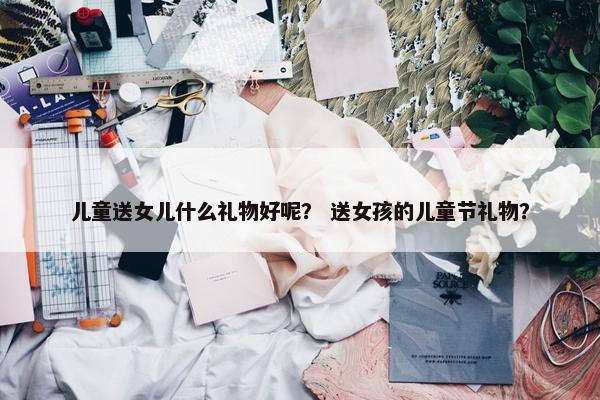 儿童送女儿什么礼物好呢？ 送女孩的儿童节礼物？