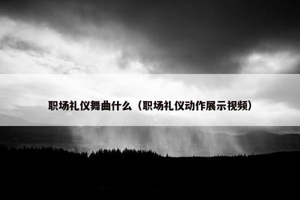 职场礼仪舞曲什么（职场礼仪动作展示视频）
