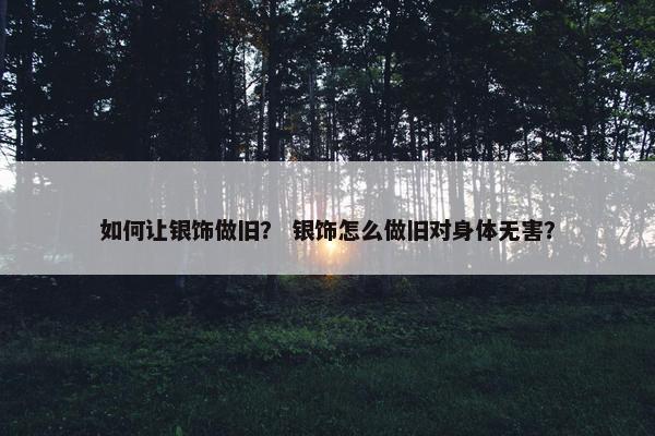 如何让银饰做旧？ 银饰怎么做旧对身体无害？