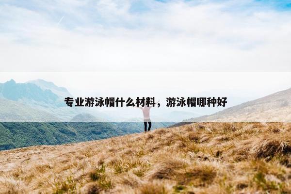 专业游泳帽什么材料，游泳帽哪种好
