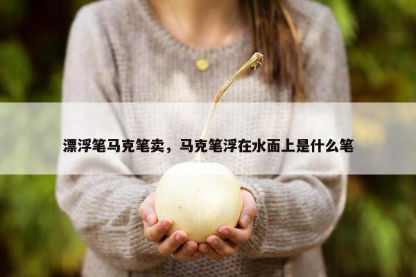 漂浮笔马克笔卖，马克笔浮在水面上是什么笔