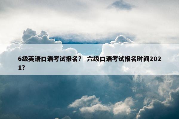 6级英语口语考试报名？ 六级口语考试报名时间2021？