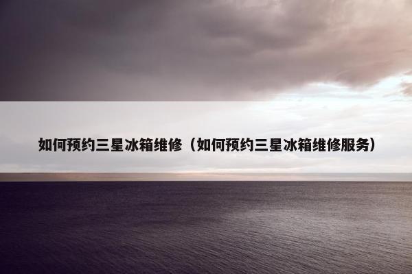 如何预约三星冰箱维修（如何预约三星冰箱维修服务）