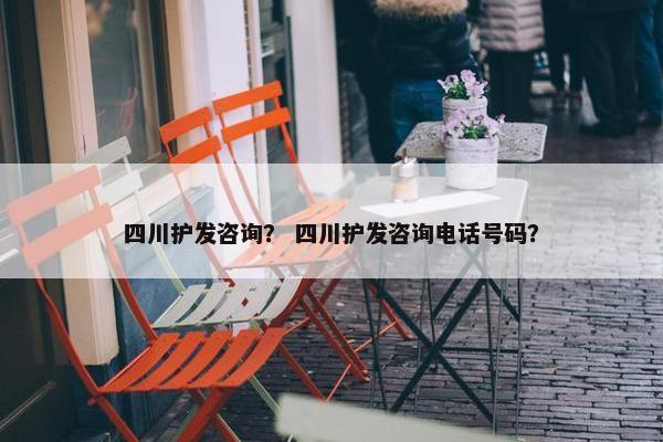 四川护发咨询？ 四川护发咨询电话号码？