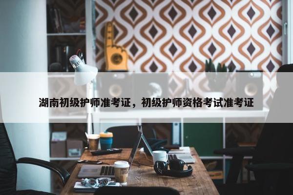 湖南初级护师准考证，初级护师资格考试准考证