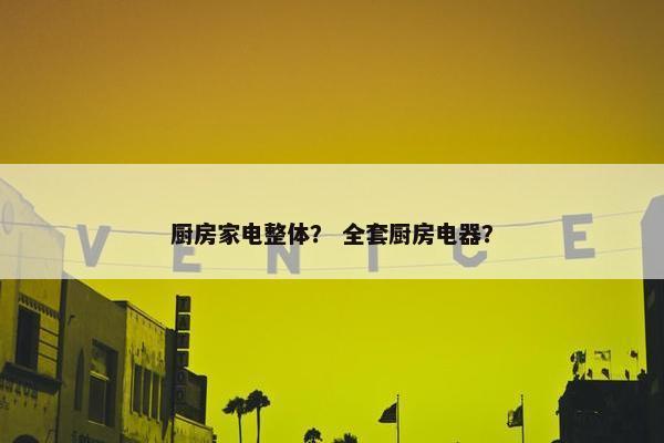 厨房家电整体？ 全套厨房电器？