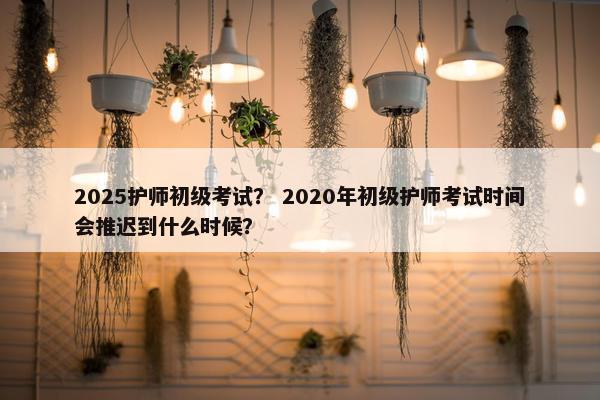 2025护师初级考试？ 2020年初级护师考试时间会推迟到什么时候？