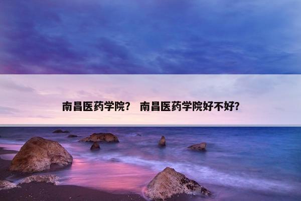 南昌医药学院？ 南昌医药学院好不好？
