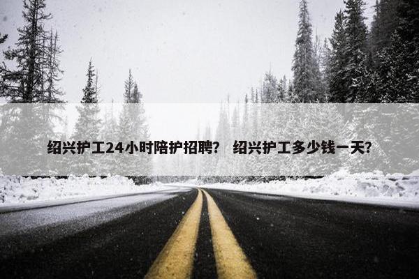 绍兴护工24小时陪护招聘？ 绍兴护工多少钱一天？
