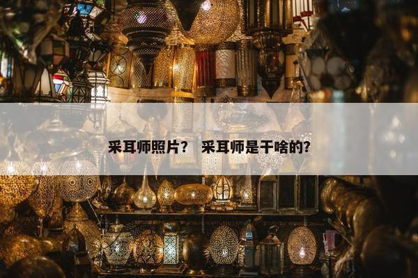 采耳师照片？ 采耳师是干啥的？