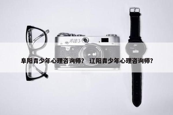 阜阳青少年心理咨询师？ 辽阳青少年心理咨询师？