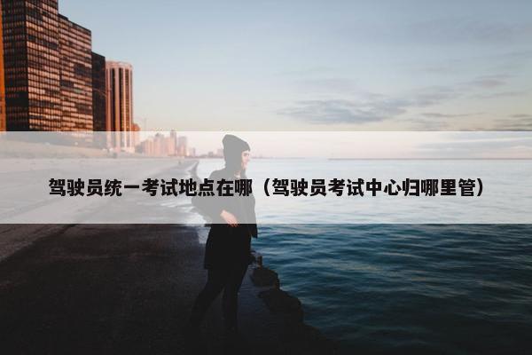 驾驶员统一考试地点在哪（驾驶员考试中心归哪里管）