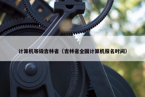 计算机等级吉林省（吉林省全国计算机报名时间）